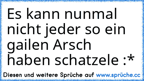 Es kann nunmal nicht jeder so ein gailen Arsch haben schatzele :*