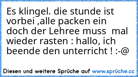 Es klingel. die stunde ist vorbei ,alle packen ein doch der Lehree muss  mal wieder rasten : hallo, ich beende den unterricht ! :-@