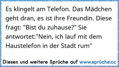 Es klingelt am Telefon. Das Mädchen geht dran, es ist ihre Freundin. Diese fragt: "Bist du zuhause?" Sie antwortet:"Nein, ich lauf mit dem Haustelefon in der Stadt rum"