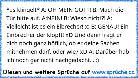 *es klingelt* A: OH MEIN GOTT! B: Mach die Tür bitte auf. A:NEIN! B: Wieso nicht?! A: Vielleicht ist es ein Eibrecher! :o B: GENAU! Ein Einbrecher der klopft! xD Und dann fragt er dich noch ganz höflich, ob er deine Sachen mitnehmen darf, oder wie? xD A: Darüber hab ich noch gar nicht nachgedacht... ;)