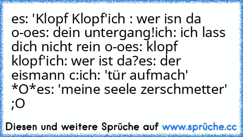 es: 'Klopf Klopf'
ich : wer isn da o-o
es: dein untergang!
ich: ich lass dich nicht rein o-o
es: klopf klopf'
ich: wer ist da?
es: der eismann c:
ich: 'tür aufmach' *O*
es: 'meine seele zerschmetter' 
;O