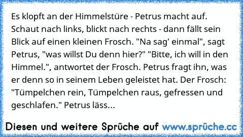 Es klopft an der Himmelstüre - Petrus macht auf. Schaut nach links, blickt nach rechts - dann fällt sein Blick auf einen kleinen Frosch. "Na sag' einmal", sagt Petrus, "was willst Du denn hier?" "Bitte, ich will in den Himmel.", antwortet der Frosch. Petrus fragt ihn, was er denn so in seinem Leben geleistet hat. Der Frosch: "Tümpelchen rein, Tümpelchen raus, gefressen und geschlafen." Petrus l...