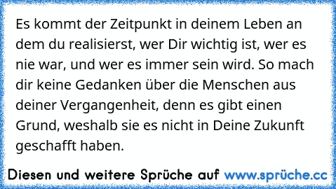 Es kommt der Zeitpunkt in deinem Leben an dem du realisierst, wer Dir wichtig ist, wer es nie war, und wer es immer sein wird. So mach dir keine Gedanken über die Menschen aus deiner Vergangenheit, denn es gibt einen Grund, weshalb sie es nicht in Deine Zukunft geschafft haben.