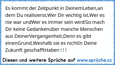 Es kommt der Zeitpunkt in Deinem
Leben,an dem Du realisierst,
Wer Dir wichtig ist,
Wer es nie war und
Wer es immer sein wird!
So mach Dir keine Gedanken
über manche Menschen aus Deiner
Vergangenheit,Denn es gibt einen
Grund,
Weshalb sie es nicht
In Deine Zukunft geschafft
Haben ! ! !