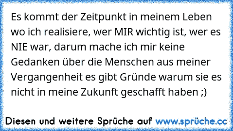 Es kommt der Zeitpunkt in meinem Leben wo ich realisiere, wer MIR wichtig ist, wer es NIE war, darum mache ich mir keine Gedanken über die Menschen aus meiner Vergangenheit es gibt Gründe warum sie es nicht in meine Zukunft geschafft haben ;)