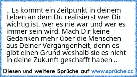 .. Es kommt ein Zeitpunkt in deinem Leben an dem Du realisierst wer Dir wichtig ist, wer es nie war und wer es immer sein wird. Mach Dir keine Gedanken mehr über die Menschen aus Deiner Vergangenheit, denn es gibt einen Grund weshalb sie es nicht in deine Zukunft geschafft haben ..