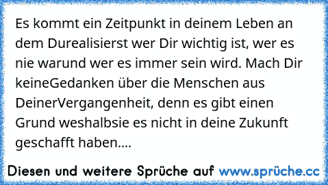 Es kommt ein Zeitpunkt in deinem Leben an dem Du
realisierst wer Dir wichtig ist, wer es nie war
und wer es immer sein wird. Mach Dir keine
Gedanken über die Menschen aus Deiner
Vergangenheit, denn es gibt einen Grund weshalb
sie es nicht in deine Zukunft geschafft haben....