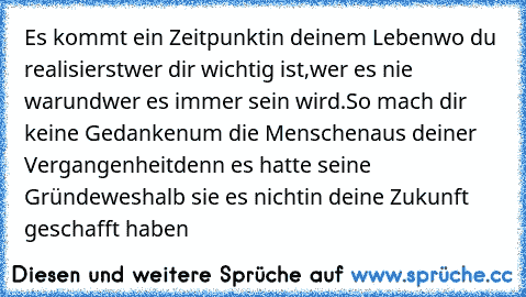 Es kommt ein Zeitpunkt
in deinem Leben
wo du realisierst
wer dir wichtig ist,
wer es nie war
und
wer es immer sein wird.
So mach dir keine Gedanken
um die Menschen
aus deiner Vergangenheit
denn es hatte seine Gründe
weshalb sie es nicht
in deine Zukunft geschafft haben