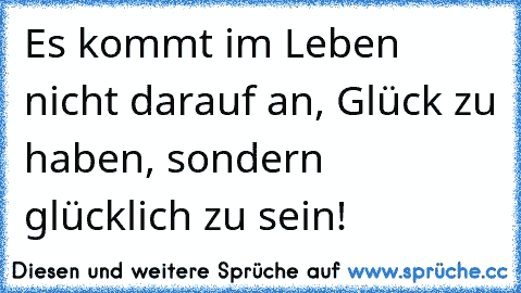 Es kommt im Leben nicht darauf an, Glück zu haben, sondern glücklich zu sein!