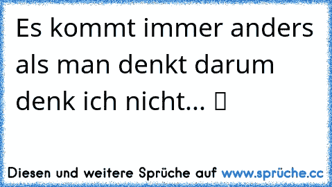 Es kommt immer anders als man denkt darum denk ich nicht... ツ