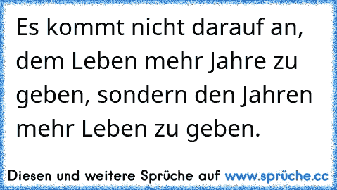 Es kommt nicht darauf an, dem Leben mehr Jahre zu geben, sondern den Jahren mehr Leben zu geben.