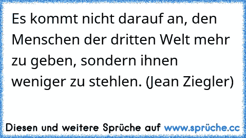 Es kommt nicht darauf an, den Menschen der dritten Welt mehr zu geben, sondern ihnen weniger zu stehlen. (Jean Ziegler)