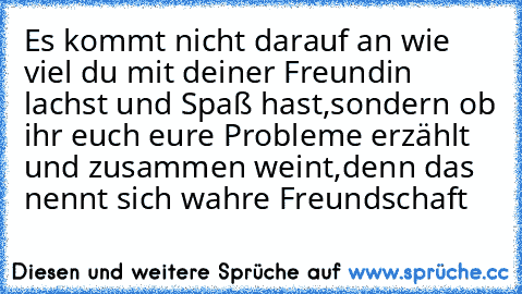 Es kommt nicht darauf an wie viel du mit deiner Freundin lachst und Spaß hast,sondern ob ihr euch eure Probleme erzählt und zusammen weint,denn das nennt sich wahre Freundschaft