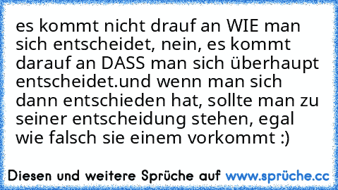 es kommt nicht drauf an WIE man sich entscheidet, nein, es kommt darauf an DASS man sich überhaupt entscheidet.
und wenn man sich dann entschieden hat, sollte man zu seiner entscheidung stehen, egal wie falsch sie einem vorkommt :)