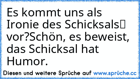 Es kommt uns als „Ironie des Schicksals“ vor?
Schön, es beweist, das Schicksal hat Humor.