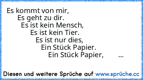 Es kommt von mir,                                           Es geht zu dir.                                                Es ist kein Mensch,                                          Es ist kein Tier.                                                Es ist nur dies,                                                Ein Stück Papier.                                             Ein Stück Papier,        ...