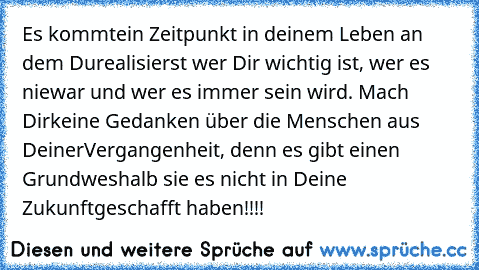 Es kommt
ein Zeitpunkt in deinem Leben an dem Du
realisierst wer Dir wichtig ist, wer es nie
war und wer es immer sein wird. Mach Dir
keine Gedanken über die Menschen aus Deiner
Vergangenheit, denn es gibt einen Grund
weshalb sie es nicht in Deine Zukunft
geschafft haben!!!!