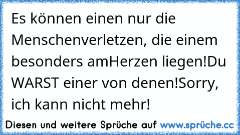 Es können einen nur die Menschen
verletzen, die einem besonders am
Herzen liegen!
Du WARST einer von denen!
Sorry, ich kann nicht mehr!