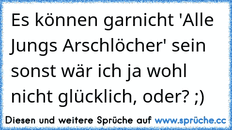 Es können garnicht 'Alle Jungs Arschlöcher' sein sonst wär ich ja wohl nicht glücklich, oder? ;)