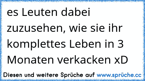 es Leuten dabei zuzusehen, wie sie ihr komplettes Leben in 3 Monaten verkacken xD