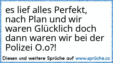 es lief alles Perfekt, nach Plan und wir waren Glücklich doch dann waren wir bei der Polizei O.o?!