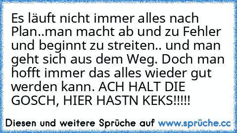 Es läuft nicht immer alles nach Plan..
man macht ab und zu Fehler und beginnt zu streiten.. und man geht sich aus dem Weg. Doch man hofft immer das alles wieder gut werden kann. ♥
ACH HALT DIE GOSCH, HIER HAST´N KEKS!!!!!