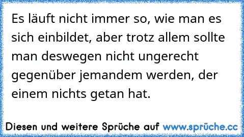 Es läuft nicht immer so, wie man es sich einbildet, aber trotz allem sollte man deswegen nicht ungerecht gegenüber jemandem werden, der einem nichts getan hat.