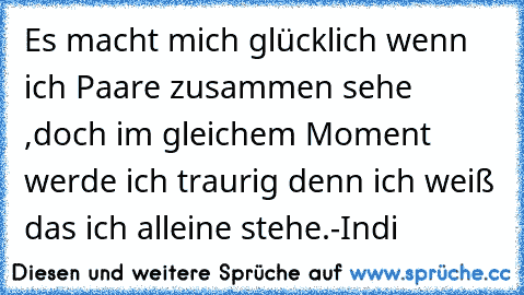 Es macht mich glücklich wenn ich Paare zusammen sehe ,doch im gleichem Moment werde ich traurig denn ich weiß das ich alleine stehe.
-Indi