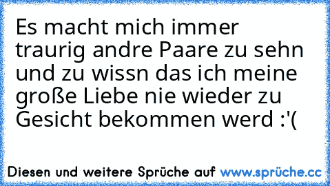 Es macht mich immer traurig andre Paare zu sehn und zu wissn das ich meine große Liebe nie wieder zu Gesicht bekommen werd :'(