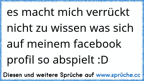 es macht mich verrückt nicht zu wissen was sich auf meinem facebook profil so abspielt :D