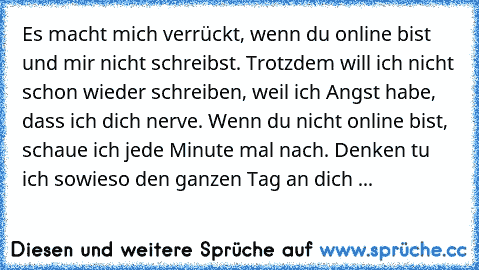 Es macht mich verrückt, wenn du online bist und mir nicht schreibst. Trotzdem will ich nicht schon wieder schreiben, weil ich Angst habe, dass ich dich nerve. Wenn du nicht online bist, schaue ich jede Minute mal nach. Denken tu ich sowieso den ganzen Tag an dich ...