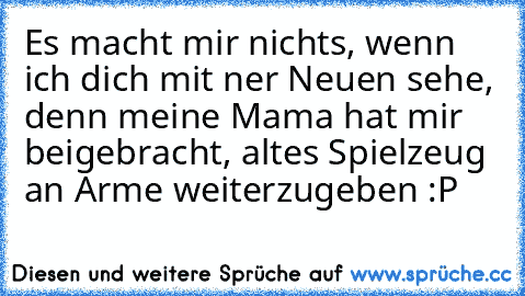 Es macht mir nichts, wenn ich dich mit ner Neuen sehe, denn meine Mama hat mir beigebracht, altes Spielzeug an Arme weiterzugeben :P