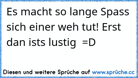 Es macht so lange Spass sich einer weh tut! Erst dan ist´s lustig  =D