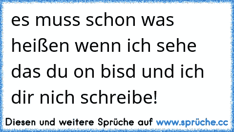 es muss schon was heißen wenn ich sehe das du on bisd und ich dir nich schreibe!