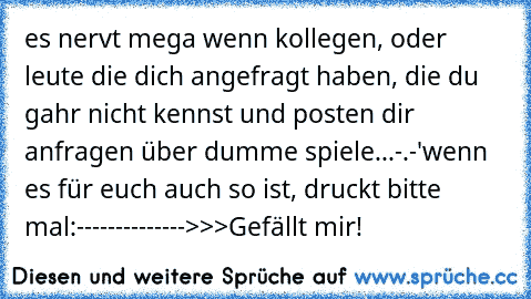 es nervt mega wenn kollegen, oder leute die dich angefragt haben, die du gahr nicht kennst und posten dir anfragen über dumme spiele...
-.-'
wenn es für euch auch so ist, druckt bitte mal:
-------------->>>Gefällt mir!