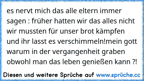 es nervt mich das alle eltern immer sagen : früher hatten wir das alles nicht wir mussten für unser brot kämpfen und ihr lasst es verschimmeln!
mein gott warum in der vergangenheit graben obwohl man das leben genießen kann ?!