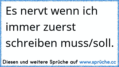 Es nervt wenn ich immer zuerst schreiben muss/soll.