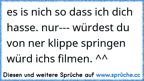 es is nich so dass ich dich hasse. nur--- würdest du von ner klippe springen würd ichs filmen. ^^