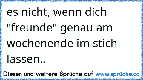 es nicht, wenn dich "freunde" genau am wochenende im stich lassen..