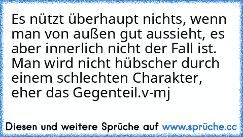 Es nützt überhaupt nichts, wenn man von außen gut aussieht, es aber innerlich nicht der Fall ist. Man wird nicht hübscher durch einem schlechten Charakter, eher das Gegenteil.
v-mj