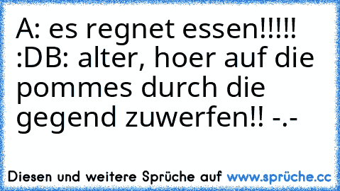 A: es regnet essen!!!!! :D
B: alter, hoer auf die pommes durch die gegend zuwerfen!! -.-