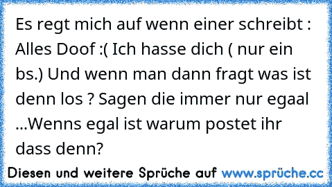 Es regt mich auf wenn einer schreibt : Alles Doof :( Ich hasse dich ( nur ein bs.) Und wenn man dann fragt was ist denn los ? Sagen die immer nur egaal ...
Wenns egal ist warum postet ihr dass denn?