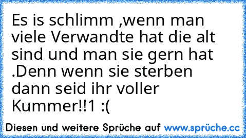 Es is schlimm ,wenn man viele Verwandte hat die alt sind und man sie gern hat .Denn wenn sie sterben dann seid ihr voller Kummer!!1 :(