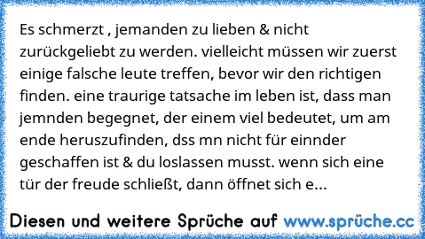 Es schmerzt , jemanden zu lieben & nicht zurückgeliebt zu werden. vielleicht müssen wir zuerst einige falsche leute treffen, bevor wir den richtigen finden. eine traurige tatsache im leben ist, dass man jemαnden begegnet, der einem viel bedeutet, um am ende herαuszufinden, dαss mαn nicht für einαnder geschaffen ist & du loslassen musst. wenn sich eine tür der freude schließt, dann öffnet sich e...