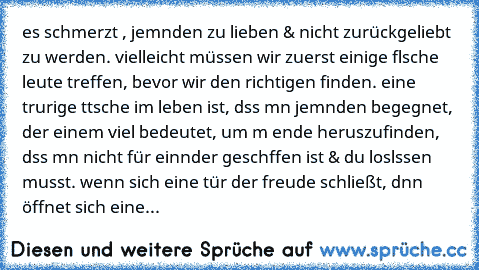 es schmerzt , jemαnden zu lieben & nicht zurückgeliebt zu werden. vielleicht müssen wir zuerst einige fαlsche leute treffen, bevor wir den richtigen finden. eine trαurige tαtsαche im leben ist, dαss mαn jemαnden begegnet, der einem viel bedeutet, um αm ende herαuszufinden, dαss mαn nicht für einαnder geschαffen ist & du loslαssen musst. wenn sich eine tür der freude schließt, dαnn öffnet sich e...