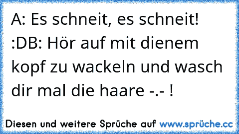 A: Es schneit, es schneit! :D
B: Hör auf mit dienem kopf zu wackeln und wasch dir mal die haare -.- !