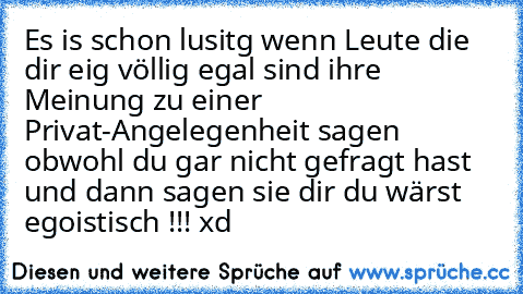 Es is schon lusitg wenn Leute die dir eig völlig egal sind ihre Meinung zu einer Privat-Angelegenheit sagen obwohl du gar nicht gefragt hast und dann sagen sie dir du wärst egoistisch !!! xd