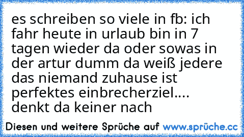 es schreiben so viele in fb: ich fahr heute in urlaub bin in 7 tagen wieder da oder sowas in der art
ur dumm da weiß jedere das niemand zuhause ist perfektes einbrecherziel....  denkt da keiner nach