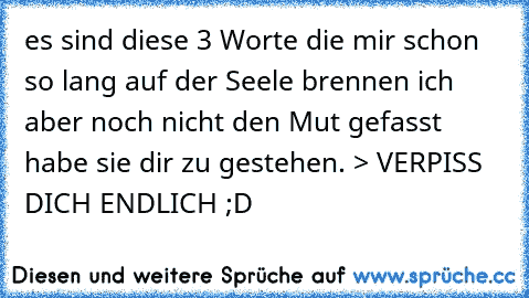 es sind diese 3 Worte die mir schon so lang auf der Seele brennen ich aber noch nicht den Mut gefasst habe sie dir zu gestehen. > VERPISS DICH ENDLICH ;D