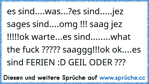 es sind....
was...?
es sind.....
jez sag
es sind....
omg !!! saag jez !!!!!
ok warte...es sind........
what the fuck ????? saaggg!!!
ok ok....es sind FERIEN :D GEIL ODER ???